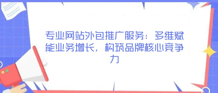 專業(yè)網(wǎng)站外包推廣服務(wù)：多維賦能業(yè)務(wù)增長，構(gòu)筑品牌核心競爭力