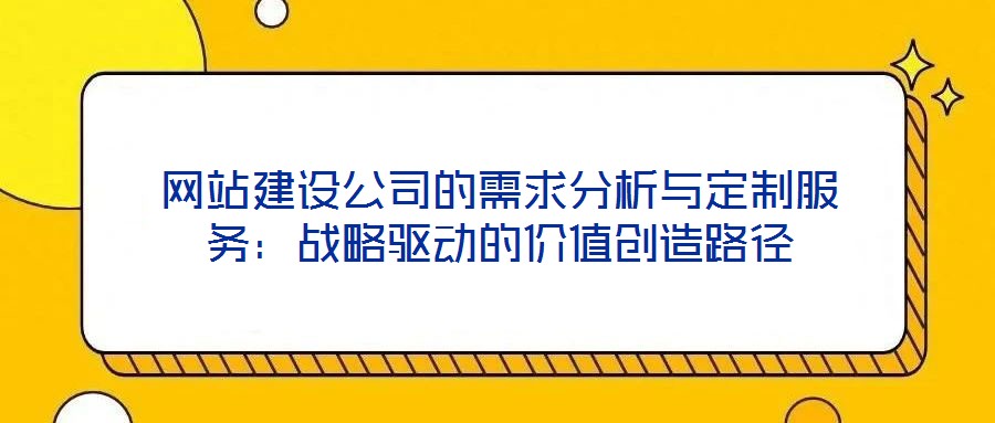 網(wǎng)站建設(shè)公司的需求分析與定制服務(wù)：戰(zhàn)略驅(qū)動的價(jià)值創(chuàng)造路徑