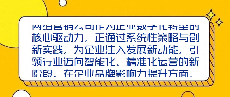 網(wǎng)絡營銷公司作為企業(yè)數(shù)字化轉(zhuǎn)型的核心驅(qū)動力，正通過系統(tǒng)性策略與創(chuàng)新實踐，為企業(yè)注入發(fā)展新動能，引領行業(yè)邁向智能化、精準化運營的新階段。在企業(yè)品牌影響力提升方面，