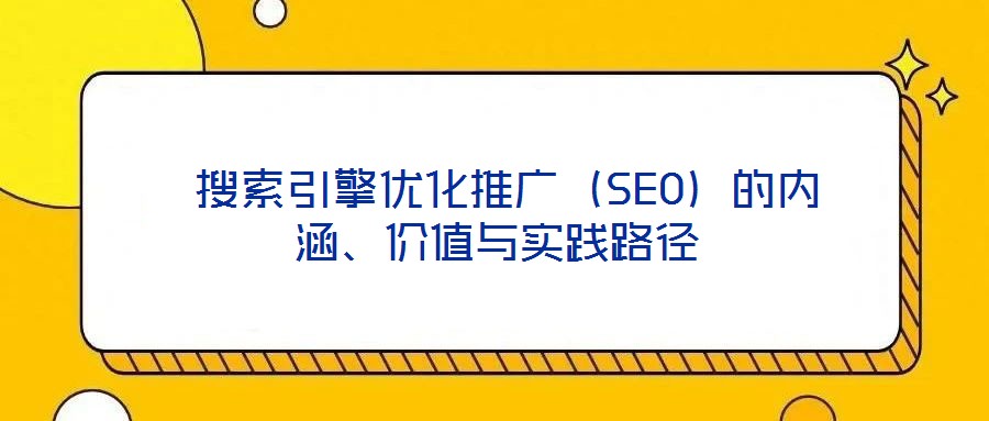  搜索引擎優(yōu)化推廣（SEO）的內(nèi)涵、價(jià)值與實(shí)踐路徑