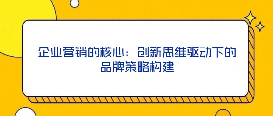 企業(yè)營(yíng)銷的核心：創(chuàng)新思維驅(qū)動(dòng)下的品牌策略構(gòu)建