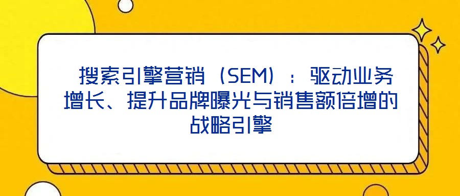  搜索引擎營銷（SEM）：驅(qū)動(dòng)業(yè)務(wù)增長、提升品牌曝光與銷售額倍增的戰(zhàn)略引擎