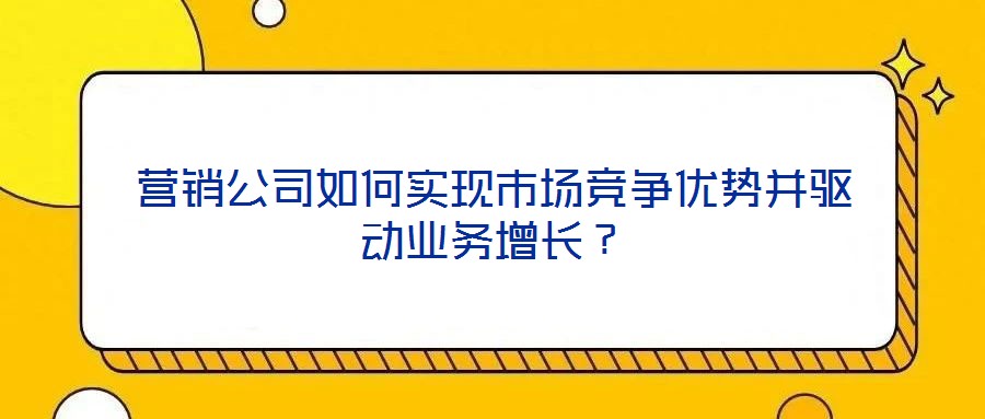 營銷公司如何實(shí)現(xiàn)市場競爭優(yōu)勢并驅(qū)動(dòng)業(yè)務(wù)增長？