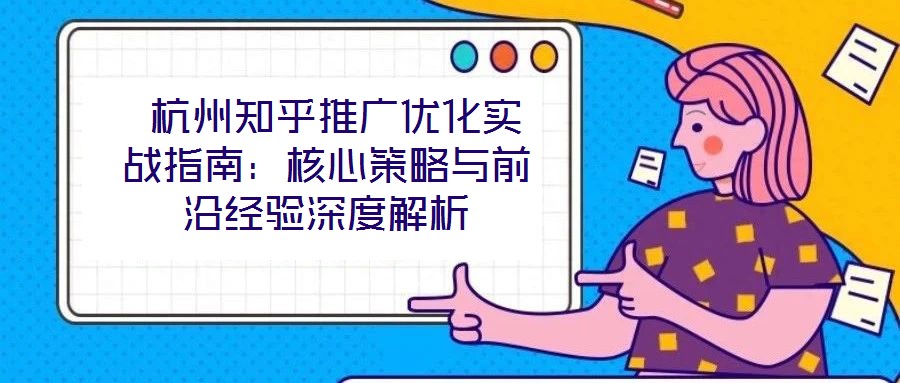  杭州知乎推廣優(yōu)化實(shí)戰(zhàn)指南：核心策略與前沿經(jīng)驗(yàn)深度解析