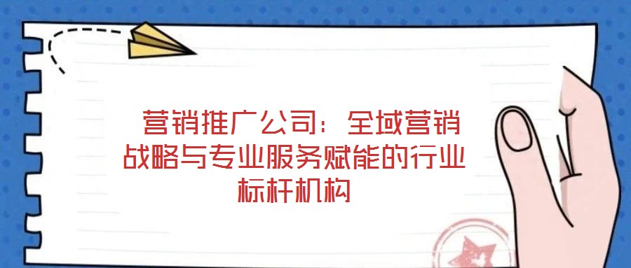  營(yíng)銷(xiāo)推廣公司：全域營(yíng)銷(xiāo)戰(zhàn)略與專業(yè)服務(wù)賦能的行業(yè)標(biāo)桿機(jī)構(gòu)