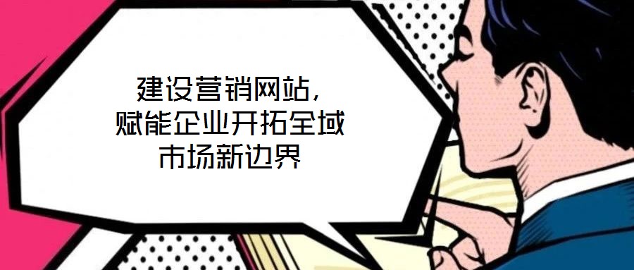  建設(shè)營銷網(wǎng)站，賦能企業(yè)開拓全域市場(chǎng)新邊界