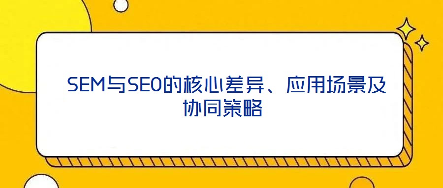  SEM與SEO的核心差異、應(yīng)用場景及協(xié)同策略