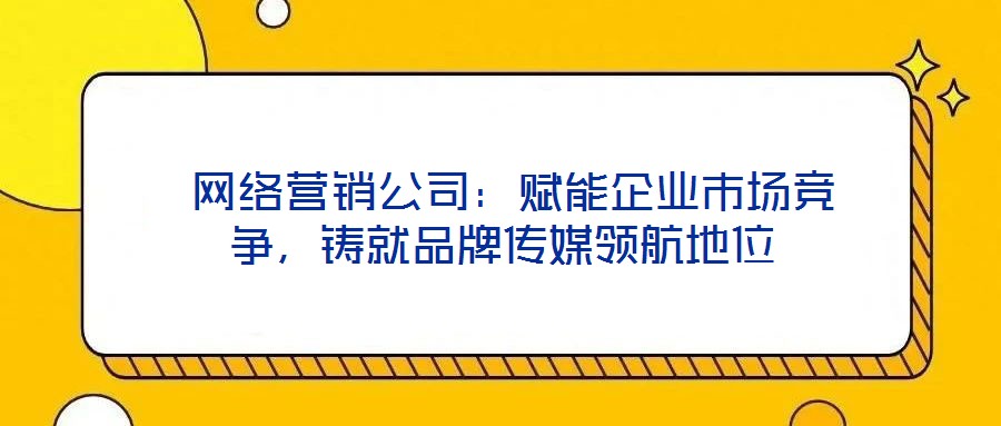  網(wǎng)絡(luò)營銷公司：賦能企業(yè)市場競爭，鑄就品牌傳媒領(lǐng)航地位