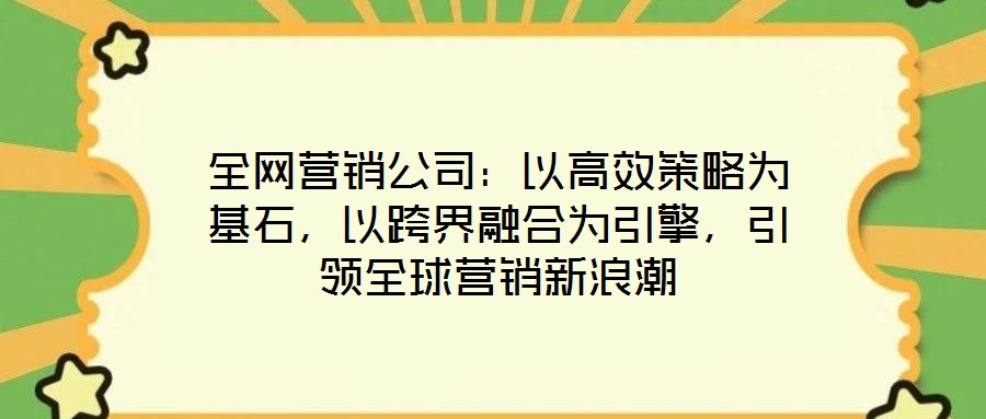 全網(wǎng)營銷公司：以高效策略為基石，以跨界融合為引擎，引領(lǐng)全球營銷新浪潮