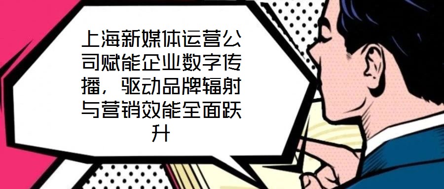 上海新媒體運營公司賦能企業(yè)數(shù)字傳播，驅(qū)動品牌輻射與營銷效能全面躍升