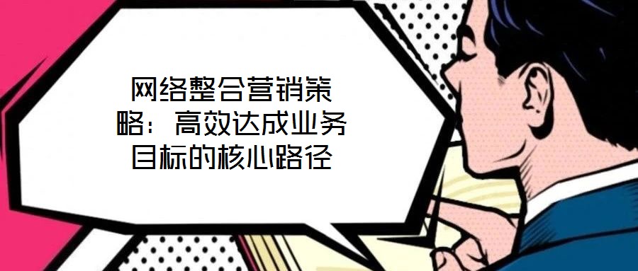 網(wǎng)絡整合營銷策略：高效達成業(yè)務目標的核心路徑